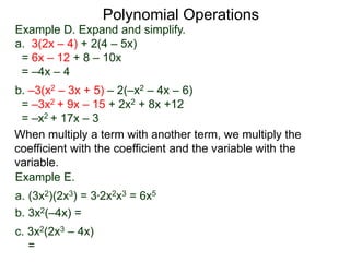 Example D. Expand and simplify.
a. 3(2x – 4) + 2(4 – 5x)
= 6x – 12 + 8 – 10x
= –4x – 4
b. –3(x2 – 3x + 5) – 2(–x2 – 4x – 6)
= –3x2 + 9x – 15 + 2x2 + 8x +12
= –x2 + 17x – 3
Polynomial Operations
When multiply a term with another term, we multiply the
coefficient with the coefficient and the variable with the
variable.
Example E.
a. (3x2)(2x3) = 3*2x2x3 = 6x5
b. 3x2(–4x) =
c. 3x2(2x3 – 4x)
=
 
