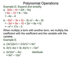 Example D. Expand and simplify.
a. 3(2x – 4) + 2(4 – 5x)
= 6x – 12 + 8 – 10x
= –4x – 4
b. –3(x2 – 3x + 5) – 2(–x2 – 4x – 6)
= –3x2 + 9x – 15 + 2x2 + 8x +12
= –x2 + 17x – 3
Polynomial Operations
When multiply a term with another term, we multiply the
coefficient with the coefficient and the variable with the
variable.
Example E.
a. (3x2)(2x3) = 3*2x2x3 = 6x5
b. 3x2(–4x) = 3(–4)x2x = –12x3
c. 3x2(2x3 – 4x) distribute
= 6x5 – 12x3
 