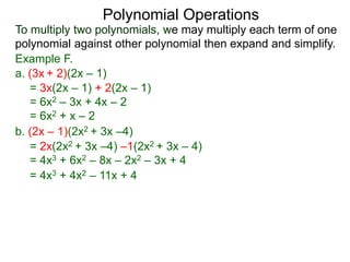 To multiply two polynomials, we may multiply each term of one
polynomial against other polynomial then expand and simplify.
Polynomial Operations
Example F.
b. (2x – 1)(2x2 + 3x –4)
= 3x(2x – 1) + 2(2x – 1)
= 6x2 – 3x + 4x – 2
= 6x2 + x – 2
= 2x(2x2 + 3x –4) –1(2x2 + 3x – 4)
= 4x3 + 6x2 – 8x – 2x2 – 3x + 4
= 4x3 + 4x2 – 11x + 4
a. (3x + 2)(2x – 1)
 