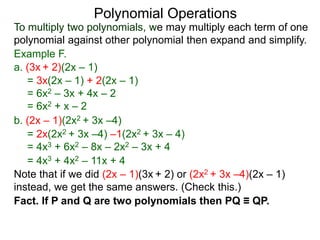 To multiply two polynomials, we may multiply each term of one
polynomial against other polynomial then expand and simplify.
Polynomial Operations
Example F.
b. (2x – 1)(2x2 + 3x –4)
= 3x(2x – 1) + 2(2x – 1)
= 6x2 – 3x + 4x – 2
= 6x2 + x – 2
= 2x(2x2 + 3x –4) –1(2x2 + 3x – 4)
= 4x3 + 6x2 – 8x – 2x2 – 3x + 4
= 4x3 + 4x2 – 11x + 4
a. (3x + 2)(2x – 1)
Note that if we did (2x – 1)(3x + 2) or (2x2 + 3x –4)(2x – 1)
instead, we get the same answers. (Check this.)
Fact. If P and Q are two polynomials then PQ ≡ QP.
 