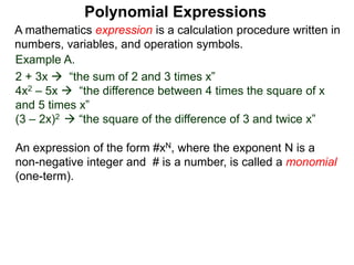 Example A.
2 + 3x  “the sum of 2 and 3 times x”
4x2 – 5x  “the difference between 4 times the square of x
and 5 times x”
(3 – 2x)2  “the square of the difference of 3 and twice x”
A mathematics expression is a calculation procedure written in
numbers, variables, and operation symbols.
An expression of the form #xN, where the exponent N is a
non-negative integer and # is a number, is called a monomial
(one-term).
Polynomial Expressions
 