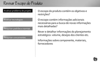 Rcopooouto
Analisar problema de projeto   O escopo do produto contém os objetivos e
                               restrições?
Analisar tecnologias           O escopo contém informações adicionais
                               necessárias para a busca de novas informações
                               mais detalhadas?
Pesquisar padrões e normas
                               Rever e detalhar informações do planejamento
                               estratégico: volume, desejos dos clientes etc.
Pesquisar concorrentes
                               Informações sobre componente, materiais,
                               fornecedores
 