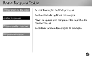 Rcopooouto
Analisar problema de projeto   Rever informações do PE de produtos
                               Continuidade da vigilância tecnológica
Analisar tecnologias
                               Novas pesquisas para complementar e aprofundar
                               conhecimentos
Pesquisar padrões e normas
                               Considerar também tecnologias de produção

Pesquisar concorrentes
 