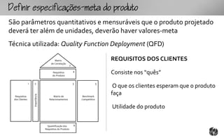 fpcfc-mtopouto
São parâmetros quantitativos e mensuráveis que o produto projetado
deverá ter além de unidades, deverão haver valores-meta
Técnica utilizada: Quality Function Deployment (QFD)

                                          Matriz                                    REQUISITOS DOS CLIENTES
                                       de Correlação
                                                          7

                                        Requisitos
                                        do Produto
                                                              4
                                                                                    Consiste nos “quês”
                1   2                                         5                 3
                                                                                     O que os clientes esperam que o produto
                                                                                    faça
                    Importância




  Requisitos                             Matriz de                 Benchmark
 dos Clientes                        Relacionamentos              Competitivo


                                                                                    Utilidade do produto


                                    Quantificação dos         6
                                  Requisitos do Produto
 