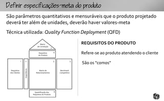 fpcfc-mtopouto
São parâmetros quantitativos e mensuráveis que o produto projetado
deverá ter além de unidades, deverão haver valores-meta
Técnica utilizada: Quality Function Deployment (QFD)

                                          Matriz                                    REQUISITOS DO PRODUTO
                                       de Correlação
                                                          7

                                        Requisitos
                                        do Produto
                                                              4
                                                                                    Refere-se ao produto atendendo o cliente
                1   2                                         5                 3
                                                                                    São os “comos”
                    Importância




  Requisitos                             Matriz de                 Benchmark
 dos Clientes                        Relacionamentos              Competitivo




                                    Quantificação dos         6
                                  Requisitos do Produto
 