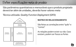 fpcfc-mtopouto
São parâmetros quantitativos e mensuráveis que o produto projetado
deverá ter além de unidades, deverão haver valores-meta
Técnica utilizada: Quality Function Deployment (QFD)

                                          Matriz                                    MATRIZ DE RELACIONAMENTO
                                       de Correlação
                                                          7

                                        Requisitos
                                        do Produto
                                                              4
                                                                                    São feitas as correlações entre “quês” e
                                                                                    “comos”
                1   2                                         5                 3


                                                                                    As relações podem existir ou não. Caso
                    Importância




  Requisitos                             Matriz de                 Benchmark
 dos Clientes                        Relacionamentos              Competitivo
                                                                                    existam, podem ser fracas ou fortes



                                    Quantificação dos         6
                                  Requisitos do Produto
 