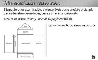 fpcfc-mtopouto
São parâmetros quantitativos e mensuráveis que o produto projetado
deverá ter além de unidades, deverão haver valores-meta
Técnica utilizada: Quality Function Deployment (QFD)

                                          Matriz                                    QUANTIFICAÇÃO DOS REQ. PRODUTO
                                       de Correlação
                                                          7

                                        Requisitos            4
                                        do Produto


                1   2                                         5                 3
                    Importância




  Requisitos                             Matriz de                 Benchmark
 dos Clientes                        Relacionamentos              Competitivo




                                    Quantificação dos         6
                                  Requisitos do Produto
 
