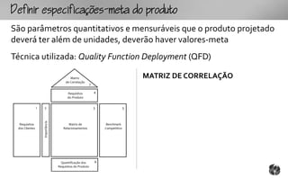 fpcfc-mtopouto
São parâmetros quantitativos e mensuráveis que o produto projetado
deverá ter além de unidades, deverão haver valores-meta
Técnica utilizada: Quality Function Deployment (QFD)

                                          Matriz                                    MATRIZ DE CORRELAÇÃO
                                       de Correlação
                                                          7

                                        Requisitos            4
                                        do Produto


                1   2                                         5                 3
                    Importância




  Requisitos                             Matriz de                 Benchmark
 dos Clientes                        Relacionamentos              Competitivo




                                    Quantificação dos         6
                                  Requisitos do Produto
 