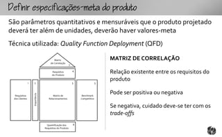 fpcfc-mtopouto
São parâmetros quantitativos e mensuráveis que o produto projetado
deverá ter além de unidades, deverão haver valores-meta
Técnica utilizada: Quality Function Deployment (QFD)

                                          Matriz                                    MATRIZ DE CORRELAÇÃO
                                       de Correlação
                                                          7

                                        Requisitos
                                        do Produto
                                                              4
                                                                                    Relação existente entre os requisitos do
                                                                                    produto
                1   2                                         5                 3


                                                                                    Pode ser positiva ou negativa
                    Importância




  Requisitos                             Matriz de                 Benchmark
 dos Clientes                        Relacionamentos              Competitivo


                                                                                    Se negativa, cuidado deve-se ter com os
                                                                                    trade-offs
                                    Quantificação dos         6
                                  Requisitos do Produto
 