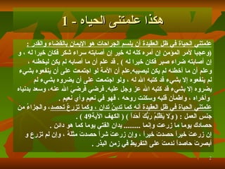 هكذا علمتنى الحياه  - 1 علمتني الحياة في ظل العقيدة أن بلسم الجراحات هو الإيمان بالقضاء والقدر   : ( وعجبا لأمر المؤمن إن أمره كله له خير إن أصابته سراء شكر فكان خيرا له  ،  و   إن أصابته ضراء صبر فكان خيرا له   )   .  قد علم أن ما أصابه لم يكن ليخطئه   ،  وعلم أن ما أخطئه لم يكن ليصيبه . علم أن الأمة لو اجتمعت على أن ينفعوه بشيء  لم ينفعوه إلا بشيء قد كتبه الله له   ، ولو اجتمعت على أن يضروه بشيء لم  يضروه إلا بشيء قد كتبه الله عز وجل عليه .   فرضي فرضيَ الله عنه، وسعد بدنياه وأخراه   ، واطمأن قلبه وسكنت روحه   ، فهو في نعيم وأي نعيم   . علمتني الحياة في  ظ ل العقيدة أنه كما تدينُ تدان   ، وكما تزرعُ تحصد ، والجزاءُ من  جنسِ العمل   :  (  وَلا يَظْلِمُ رَبُّكَ أَحَداً   )   (   الكهف الآية 49   )   . حصادك يوما ما زرعت وإنما   .........   يدان الفتي يوما كما هو دائن   . إن زرعتَ خيراً حصدتَ خيراً   ، وإن زرعتَ شراً حصدتَ مثلَهُ   ، وإن لم تزرع و   أبصرتَ حاصداً ندمتَ على التفريطِ في زمنِ البذرِ   . 