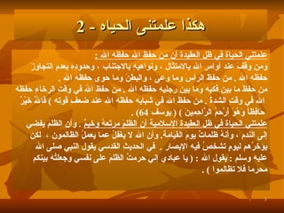 علمتني الحياة في ظل العقيدة أن من حفظ الله حفظه الله   : ومن وقفَ عند أوامرِ الله بالامتثال   ، ونواهيهِ بالاجتناب   ، وحدودِه بعدمِ التجاوزَ  حفظَه الله   .   من حفظَ الرأسَ وما وعى   ، والبطنَ وما حوى حفظَه الله   . من حفظَ ما بين فكيه وما بين رجليه حفظَه الله   .   من حفظَ اللهَ في وقتِ الرخاء حفظَه اللهَ في وقتِ الشدةَ   .   من حفظَ اللهَ في شبابه حفظَه الله عند ضعفِ قوتِه   )  فَاللَّهُ خَيْرٌ حَافِظاً وَهُوَ أَرْحَمُ الرَّاحِمِينَ   )   (   يوسف   64)   . علمتني الحياة في ظل العقيدة الإسلامية أن الظلمَ مرتَعهُ وخيمٌ   .   وأن الظلمَ يفضي  إلى الندم   ، وأنهُ ظلماتٌ يومَ القيامة .   وأن الله لا يغفلُ عما يعملُ الظالمون   ،   لكن  يؤخرُهم ليومٍ تشخصُ فيه الإبصار   .   في الحديثِ القدسي يقول النبي صلى الله  عليه وسلم   :  يقول الله  :   (  يا عبادي إنيِ حرمتُ الظلمَ على نفسي وجعلتُه بينكم  محرما فلا تظالموا   )   . هكذا علمتنى الحياه  - 2 