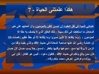 هكذا علمتنى الحياة  - 7 علمتني الحياة في ظل العقيدة أن أحسن الظن بالمؤمنين :   وأن أحملهم على خير  المحامل ما استطعت إلى ذلك سبيلا   ، ذلك الخلق الذي لا يتصف به حقا إلا   ا لمؤمنون   :   (  وَمَا يُلَقَّاهَا إِلَّا الَّذِينَ صَبَرُوا وَمَا يُلَقَّاهَا إِلَّا ذُو حَظٍّ عَظِيمٍ   )  فصلت :35 إن عائشة رضي الله عنها صاحبة المعاناة في حديث الإفك والذي بقيت وقتا من  الزمن لا يرقأ لها دمع   ، دموعها وقلبها يتفطر   ، تسمع رجلا يسب حسان لأن حسان  كان ممن وقع وتكلم في حديث الإفك   ، فتقول دعوه   ، أليس هو القائل   :   فإن أبي وولده وعرضي   لعرض محمد منكم وقاء   . 
