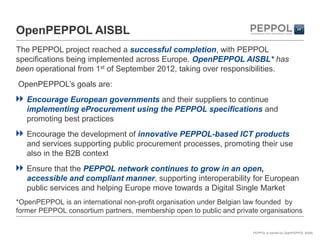 OpenPEPPOL AISBL
The PEPPOL project reached a successful completion, with PEPPOL
specifications being implemented across Europe. OpenPEPPOL AISBL* has
been operational from 1st of September 2012, taking over responsibilities.
OpenPEPPOL’s goals are:
   Encourage European governments and their suppliers to continue
   implementing eProcurement using the PEPPOL specifications and
   promoting best practices
   Encourage the development of innovative PEPPOL-based ICT products
   and services supporting public procurement processes, promoting their use
   also in the B2B context
   Ensure that the PEPPOL network continues to grow in an open,
   accessible and compliant manner, supporting interoperability for European
   public services and helping Europe move towards a Digital Single Market
*OpenPEPPOL is an international non-profit organisation under Belgian law founded by
former PEPPOL consortium partners, membership open to public and private organisations

                                                                       PEPPOL is owned by OpenPEPPOL AISBL
 