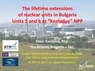 The lifetime extensions
of nuclear units in Bulgaria
Units 5 and 6 at “Kozloduy” NPP
Petar Kardjilov, PhD
The Greens, Bulgaria – TBC
PUBLIC PARTICATION IN THE NUCLEAR SECTOR:
THE ESPOO AND AARHUS CONVENTIONS
30 March 2017, European Parliament
 