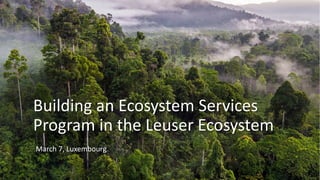 Building an Ecosystem Services
Program in the Leuser Ecosystem
March 7, Luxembourg
 