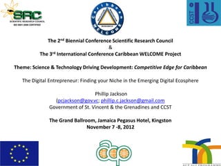 The 2nd Biennial Conference Scientific Research Council
&
The 3rd International Conference Caribbean WELCOME Project
Theme: Science & Technology Driving Development: Competitive Edge for Caribbean
The Digital Entrepreneur: Finding your Niche in the Emerging Digital Ecosphere
Phillip Jackson
(pcjackson@gov.vc; phillip.c.jackson@gmail.com
Government of St. Vincent & the Grenadines and CCST
The Grand Ballroom, Jamaica Pegasus Hotel, Kingston
November 7 -8, 2012
 