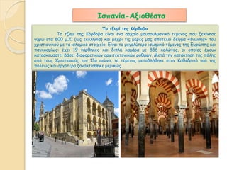 Ισπανία-Αξιοθέατα 
Το τζαμί της Κόρδοβα 
Το τζαμί της Κόρδοβα είναι ένα αρχαίο μουσουλμανικό τέμενος που ξεκίνησε 
γύρω στα 600 μ.Χ. (ως εκκλησία) και μέχρι τις μέρες μας αποτελεί δείγμα «ένωσης» του 
χριστιανικού με το ισλαμικό στοιχείο. Είναι το μεγαλύτερο ισλαμικό τέμενος της Ευρώπης και 
παγκοσμίως: έχει 19 νάρθηκες και διπλή καμάρα με 856 κολώνες, οι οποίες έχουν 
κατασκευαστεί βάσει διαφορετικών αρχιτεκτονικών ρυθμών. Μετά την κατάκτηση της πόλης 
από τους Χριστιανούς τον 13ο αιώνα, το τέμενος μεταβλήθηκε στον Καθεδρικό ναό της 
πόλεως και αργότερα ξανακτίσθηκε μερικώς. 
 