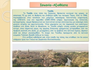 Ισπανία-Αξιοθέατα 
Τολέδο 
Tο Τολέδο είναι πόλη της Ισπανίας. Βρίσκεται κεντρικά της χώρας, σε 
απόσταση 70 χμ από τη Μαδρίτη και στηδεξιά όχθη του ποταμού Τάγου. Από το 1986, 
περιλαμβάνεται στον κατάλογο των μνημείων παγκόσμιας πολιτιστικής κληρονομιάς 
της UNESCO, ενώ στο παρελθόν (1085-1559) υπήρξε πρωτεύουσα της Ισπανικής 
αυτοκρατορίας, ισχυρό θρησκευτικό και πολιτιστικό κέντρο αποτελώντας μια ολόκληρη πόλη 
μουσείο ιστορίας και αρχιτεκτονικής. Ήταν φημισμένο για την παραγωγή των καλύτερων 
σπαθιών στη Δύση. Κατά το Μεσαίωνα, το Τολέδο υπήρξε επίσης μεγάλο μεταφραστικό 
κέντρο, όπου σημαντικό μέρος της αρχαίας Ελληνικής γραμματείας μεταφέρθηκε από την 
Αραβική ανατολή στη Δύση, με μεταφράσεις από τα αραβικά στα λατινικά κυρίως εβραίων 
αλλά και άλλων γλωσσομαθών. Το όνομα του Τολέδου προέρχεται από τη λατινική 
ονομασία Toletum, δηλαδή πόλη με τα τείχη. 
Στο γοτθικό καθεδρικό ναό, στην είσοδο της πόλης που κτίσθηκε τον 6ο αιώνα 
υπάρχουν έργα των Γκόγια και Δομήνικου Θεοτοκόπουλου. 
 