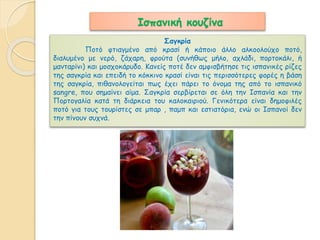 Ισπανική κουζίνα 
Σαγκρία 
Ποτό φτιαγμένο από κρασί ή κάποιο άλλο αλκοολούχο ποτό, 
διαλυμένο με νερό, ζάχαρη, φρούτα (συνήθως μήλο, αχλάδι, πορτοκάλι, ή 
μανταρίνι) και μοσχοκάρυδο. Κανείς ποτέ δεν αμφισβήτησε τις ισπανικές ρίζες 
της σαγκρία και επειδή το κόκκινο κρασί είναι τις περισσότερες φορές η βάση 
της σαγκρία, πιθανολογείται πως έχει πάρει το όνομα της από το ισπανικό 
sangre, που σημαίνει αίμα. Σαγκρία σερβίρεται σε όλη την Ισπανία και την 
Πορτογαλία κατά τη διάρκεια του καλοκαιριού. Γενικότερα είναι δημοφιλές 
ποτό για τους τουρίστες σε μπαρ , παμπ και εστιατόρια, ενώ οι Ισπανοί δεν 
την πίνουν συχνά. 
 