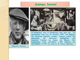 Διάσημοι Ισπανοί 
Πάμπλο Πικάσο 
Η Γκουέρνικα, είναι το διασημότερο ίσως έργο του. Το 
εμπνεύστηκε όταν στις 26 Απριλίου 1937, στη διάρκεια 
του Ισπανικού Εμφυλίου πολέμου, Γερμανοί πιλότοι της 
αεροπορίας των εθνικιστών βομβάρδισαν την 
κωμόπολη Γκερνίκα της Χώρας των Βάσκων. Στο 
βομβαρδισμό εκείνο σκοτώθηκαν 1.650 άνθρωποι και 
ισοπεδώθηκε το 70% της πόλης με 32 τόνους εκρηκτικά. 
 