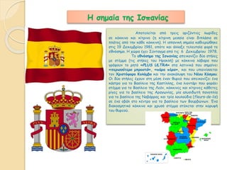 Η σημαία της Ισπανίας 
Αποτελείται από τρεις οριζόντιες λωρίδες 
σε κόκκινο και κίτρινο (η κίτρινη μεσαία είναι διπλάσια σε 
πλάτος από την κάθε κόκκινη). Η ισπανική σημαία καθιερώθηκε 
στις 19 Δεκεμβρίου 1981, οπότε και άλλαξε τελευταία φορά το 
εθνόσημο. Η χώρα έχει Σύνταγμα από τις 6 Δεκεμβρίου 1978. 
Το εθνόσημο της Ισπανίας απεικονίζει δύο στήλες 
με στέμμα (τις στήλες του Ηρακλή) με κόκκινα λάβαρα που 
γράφουν το ρητό «PLUS ULTRA» στα λατινικά που σημαίνει 
«περισσότερο μπροστά», «πάρα πέρα», και που υπαινίσσεται 
τον Χριστόφορο Κολόμβο και την ανακάλυψη του Νέου Κόσμου. 
Οι δύο στήλες έχουν στη μέση έναν θυρεό που απεικονίζει ένα 
κάστρο για το Βασίλειο της Καστίλλης, ένα λιοντάρι που φοράει 
στέμμα για το Βασίλειο της Λεόν, κόκκινες και κίτρινες κάθετες 
ρίγες για το βασίλειο της Αραγωνίας, μία αλυσιδωτή πανοπλία 
για το βασίλειο της Ναβάρρας και τρία λουλούδια (fleurs-de-lis) 
σε ένα οβάλ στο κέντρο για το βασίλειο των Βουρβώνων. Ένα 
διακοσμητικό κόκκινο και χρυσό στέμμα στέκεται στην κορυφή 
του θυρεού. 
 