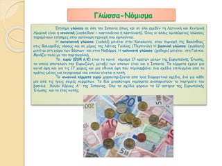 Γλώσσα-Νόμισμα 
Επίσημη γλώσσα σε όλη την Ισπανία όπως και σε όλη σχεδόν τη Λατινική και Κεντρική 
Αμερική είναι η ισπανική (castellano = καστιλιάνικα ή καστιλιανή). Όλες οι άλλες ομιλούμενες γλώσσες 
παραμένουν επίσημες στην αυτόνομη περιοχή που ομιλούνται. 
Η καταλανική γλώσσα: (català) μιλιέται στην Καταλωνία, στην περιοχή της Βαλένθιας, 
στις Βαλεαρίδες νήσους και σε μέρος της Νότιας Γαλλίας (Περπινιάν) Η βασκική γλώσσα: (euskara) 
μιλιέται στη χώρα των Βάσκων και στην Ναβάρρα. Η γαλικιανή γλώσσα: (gallego) μιλιέται στη Γαλικία. 
Μοιάζει πολύ με την πορτογαλική. 
Tο ευρώ (EUR ή €) είναι το κοινό νόμισμα 17 κρατών μελών της Ευρωπαϊκής Ένωσης, 
τα οποία αποτελούν την Ευρωζώνη, μεταξύ των οποίων είναι και η Ισπανία. Τα κέρματα έχουν μια 
κοινή όψη και για τις 17 χώρες και μια εθνική όψη που περιλαμβάνει ένα σχέδιο επιλεγμένο από το 
κράτος-μέλος για λογαριασμό του οποίου γίνεται η κοπή. 
Τα ισπανικά κέρματα ευρώ χαρακτηρίζονται από τρία διαφορετικά σχέδια, ένα για κάθε 
μία από τις τρεις σειρές κερμάτων. Τα δύο μεγαλύτερα νομίσματα αναπαριστούν το πορτραίτο του 
βασιλιά Χουάν Κάρλος Α΄ της Ισπανίας. Όλα τα σχέδια φέρουν τα 12 αστέρια της Ευρωπαϊκής 
Ένωσης και το έτος κοπής. 
 