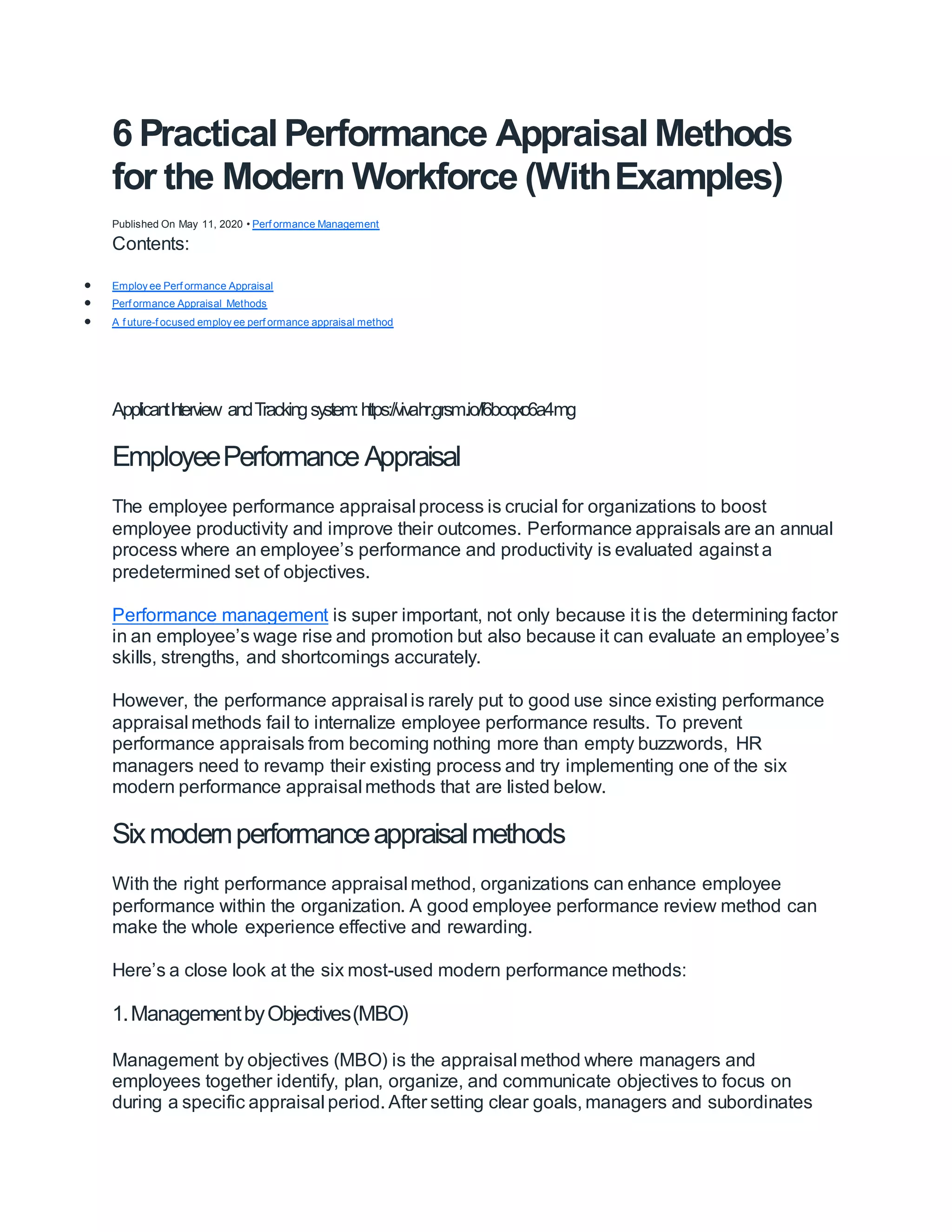 6 Practical Performance Appraisal Methods
for the Modern Workforce (WithExamples)
Published On May 11, 2020 • Perf ormance Management
Contents:
 Employ ee Perf ormance Appraisal
 Perf ormance Appraisal Methods
 A f uture-f ocused employ ee perf ormance appraisal method
ApplicantI
nterview andTrackingsystem:https://vivahr.grsm.io/f6boqxc6a4mg
EmployeePerformance Appraisal
The employee performance appraisal process is crucial for organizations to boost
employee productivity and improve their outcomes. Performance appraisals are an annual
process where an employee’s performance and productivity is evaluated against a
predetermined set of objectives.
Performance management is super important, not only because it is the determining factor
in an employee’s wage rise and promotion but also because it can evaluate an employee’s
skills, strengths, and shortcomings accurately.
However, the performance appraisal is rarely put to good use since existing performance
appraisal methods fail to internalize employee performance results. To prevent
performance appraisals from becoming nothing more than empty buzzwords, HR
managers need to revamp their existing process and try implementing one of the six
modern performance appraisal methods that are listed below.
Sixmodernperformanceappraisalmethods
With the right performance appraisal method, organizations can enhance employee
performance within the organization. A good employee performance review method can
make the whole experience effective and rewarding.
Here’s a close look at the six most-used modern performance methods:
1.ManagementbyObjectives(MBO)
Management by objectives (MBO) is the appraisal method where managers and
employees together identify, plan, organize, and communicate objectives to focus on
during a specific appraisal period. After setting clear goals, managers and subordinates
 