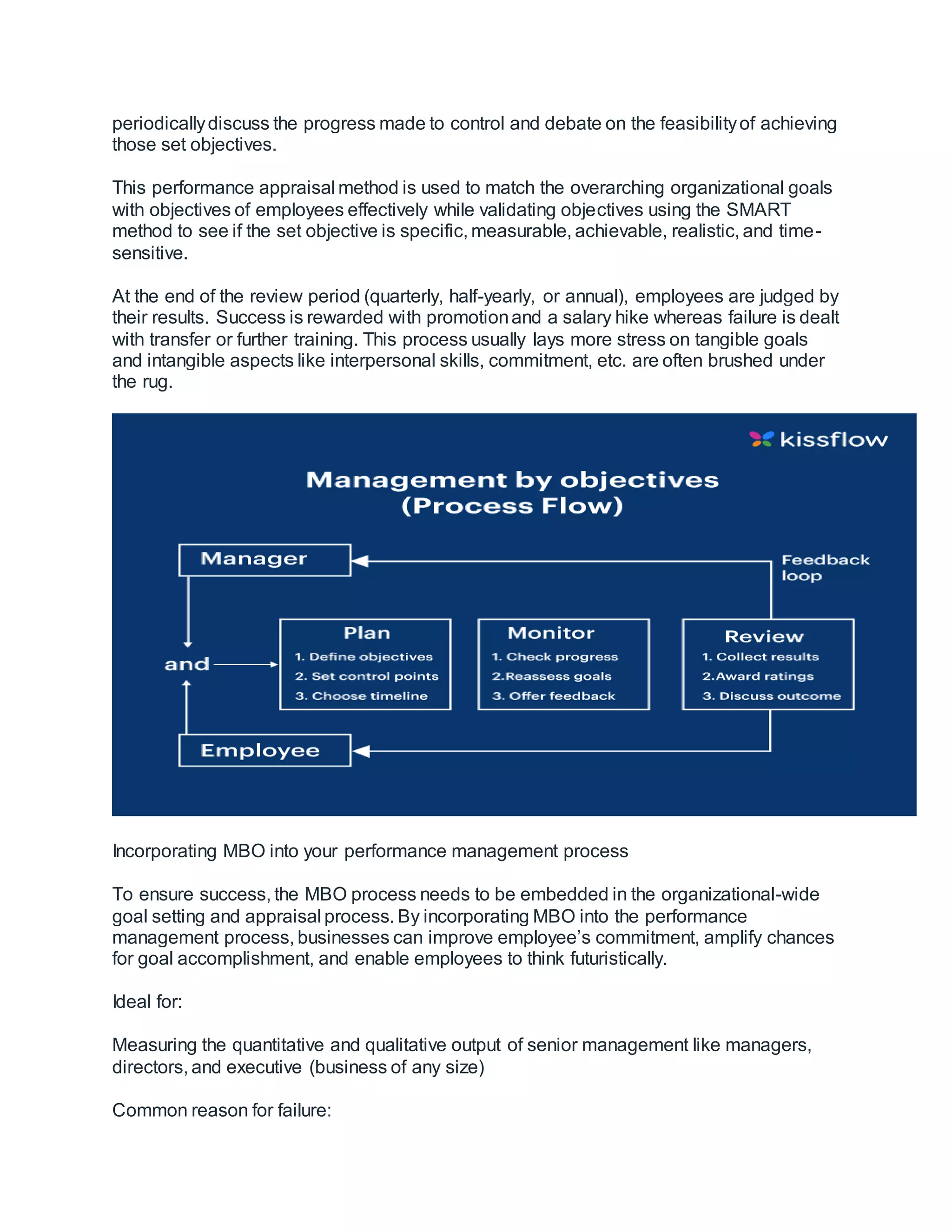 periodicallydiscuss the progress made to control and debate on the feasibilityof achieving
those set objectives.
This performance appraisal method is used to match the overarching organizational goals
with objectives of employees effectively while validating objectives using the SMART
method to see if the set objective is specific, measurable, achievable, realistic, and time-
sensitive.
At the end of the review period (quarterly, half-yearly, or annual), employees are judged by
their results. Success is rewarded with promotionand a salary hike whereas failure is dealt
with transfer or further training. This process usually lays more stress on tangible goals
and intangible aspects like interpersonal skills, commitment, etc. are often brushed under
the rug.
Incorporating MBO into your performance management process
To ensure success, the MBO process needs to be embedded in the organizational-wide
goal setting and appraisal process. By incorporating MBO into the performance
management process, businesses can improve employee’s commitment, amplify chances
for goal accomplishment, and enable employees to think futuristically.
Ideal for:
Measuring the quantitative and qualitative output of senior management like managers,
directors, and executive (business of any size)
Common reason for failure:
 