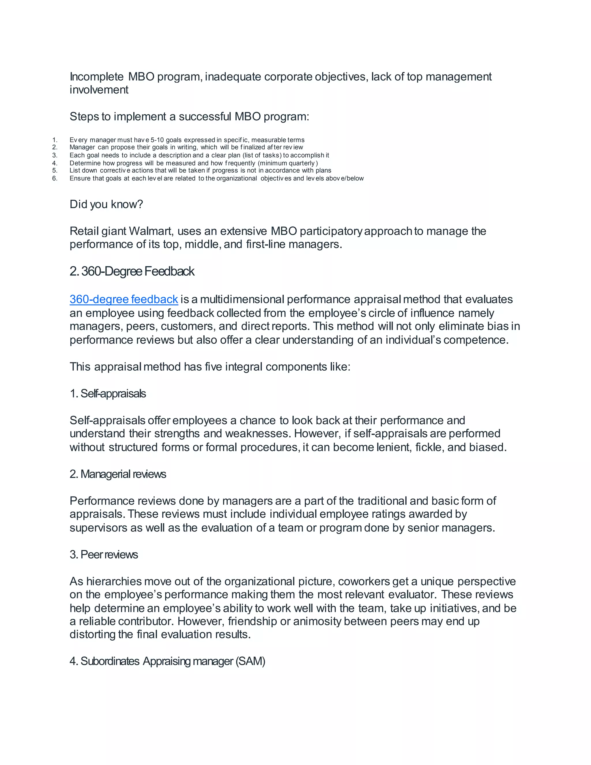 Incomplete MBO program, inadequate corporate objectives, lack of top management
involvement
Steps to implement a successful MBO program:
1. Ev ery manager must hav e 5-10 goals expressed in specif ic, measurable terms
2. Manager can propose their goals in writing, which will be f inalized af ter rev iew
3. Each goal needs to include a description and a clear plan (list of tasks) to accomplish it
4. Determine how progress will be measured and how f requently (minimum quarterly )
5. List down correctiv e actions that will be taken if progress is not in accordance with plans
6. Ensure that goals at each lev el are related to the organizational objectiv es and lev els abov e/below
Did you know?
Retail giant Walmart, uses an extensive MBO participatoryapproachto manage the
performance of its top, middle, and first-line managers.
2.360-DegreeFeedback
360-degree feedback is a multidimensional performance appraisal method that evaluates
an employee using feedback collected from the employee’s circle of influence namely
managers, peers, customers, and direct reports. This method will not only eliminate bias in
performance reviews but also offer a clear understanding of an individual’s competence.
This appraisal method has five integral components like:
1. Self-appraisals
Self-appraisals offer employees a chance to look back at their performance and
understand their strengths and weaknesses. However, if self-appraisals are performed
without structured forms or formal procedures, it can become lenient, fickle, and biased.
2. Managerial reviews
Performance reviews done by managers are a part of the traditional and basic form of
appraisals. These reviews must include individual employee ratings awarded by
supervisors as well as the evaluation of a team or program done by senior managers.
3. Peerreviews
As hierarchies move out of the organizational picture, coworkers get a unique perspective
on the employee’s performance making them the most relevant evaluator. These reviews
help determine an employee’s ability to work well with the team, take up initiatives, and be
a reliable contributor. However, friendship or animosity between peers may end up
distorting the final evaluation results.
4. Subordinates Appraisingmanager (SAM)
 