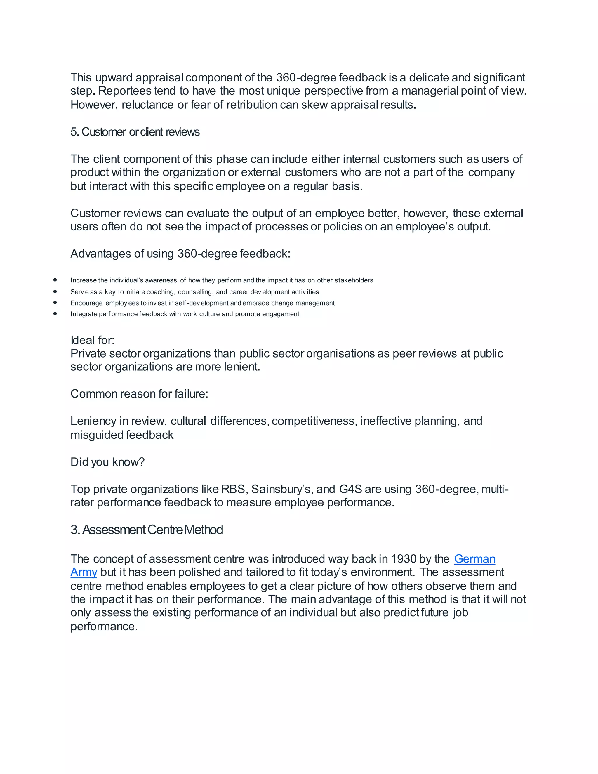 This upward appraisal component of the 360-degree feedback is a delicate and significant
step. Reportees tend to have the most unique perspective from a managerial point of view.
However, reluctance or fear of retribution can skew appraisal results.
5. Customer orclient reviews
The client component of this phase can include either internal customers such as users of
product within the organization or external customers who are not a part of the company
but interact with this specific employee on a regular basis.
Customer reviews can evaluate the output of an employee better, however, these external
users often do not see the impact of processes or policies on an employee’s output.
Advantages of using 360-degree feedback:
 Increase the indiv idual’s awareness of how they perf orm and the impact it has on other stakeholders
 Serv e as a key to initiate coaching, counselling, and career dev elopment activ ities
 Encourage employ ees to inv est in self -dev elopment and embrace change management
 Integrate perf ormance f eedback with work culture and promote engagement
Ideal for:
Private sector organizations than public sector organisations as peer reviews at public
sector organizations are more lenient.
Common reason for failure:
Leniency in review, cultural differences, competitiveness, ineffective planning, and
misguided feedback
Did you know?
Top private organizations like RBS, Sainsbury’s, and G4S are using 360-degree, multi-
rater performance feedback to measure employee performance.
3.AssessmentCentreMethod
The concept of assessment centre was introduced way back in 1930 by the German
Army but it has been polished and tailored to fit today’s environment. The assessment
centre method enables employees to get a clear picture of how others observe them and
the impact it has on their performance. The main advantage of this method is that it will not
only assess the existing performance of an individual but also predict future job
performance.
 