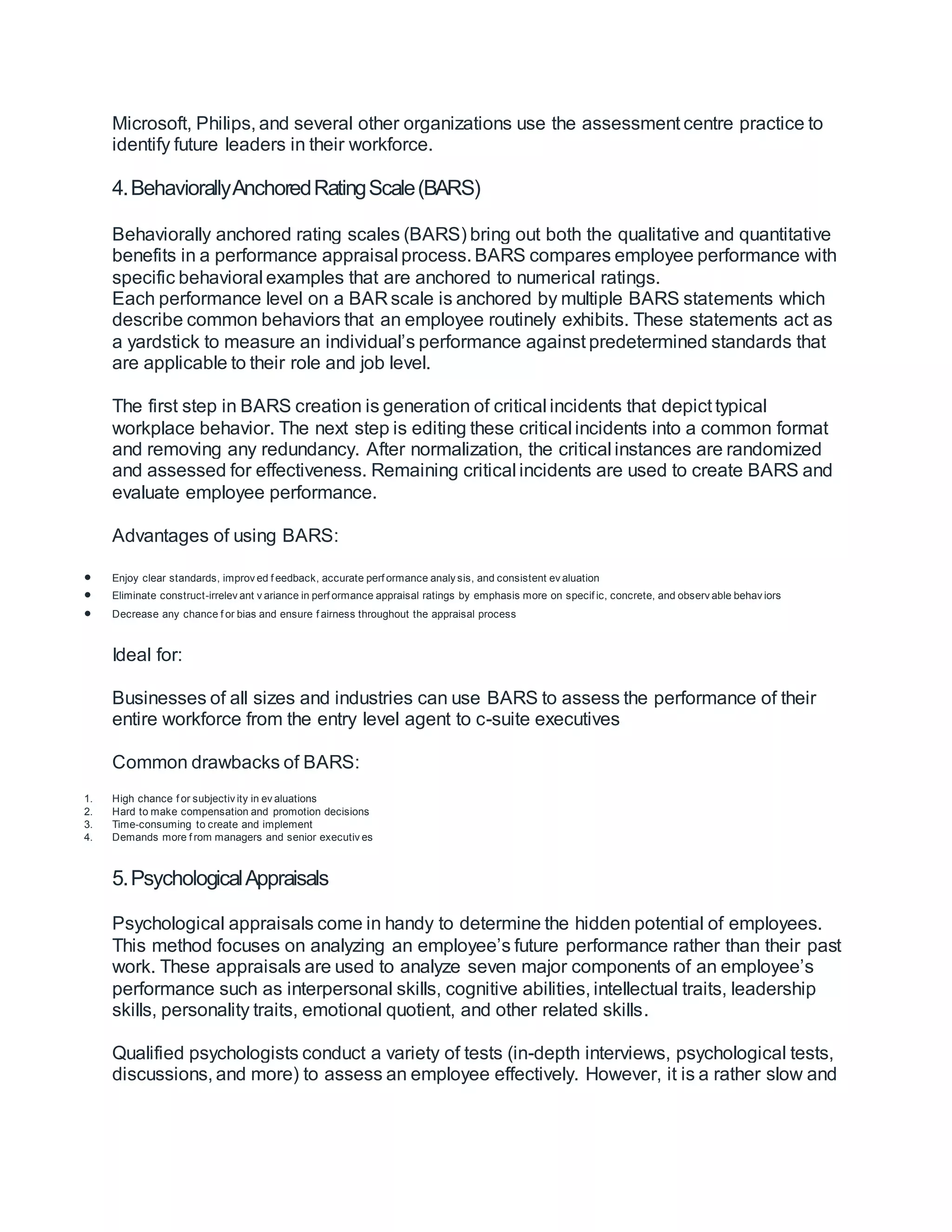 Microsoft, Philips, and several other organizations use the assessment centre practice to
identify future leaders in their workforce.
4.BehaviorallyAnchoredRatingScale(BARS)
Behaviorally anchored rating scales (BARS) bring out both the qualitative and quantitative
benefits in a performance appraisal process. BARS compares employee performance with
specific behavioral examples that are anchored to numerical ratings.
Each performance level on a BAR scale is anchored by multiple BARS statements which
describe common behaviors that an employee routinely exhibits. These statements act as
a yardstick to measure an individual’s performance against predetermined standards that
are applicable to their role and job level.
The first step in BARS creation is generation of critical incidents that depict typical
workplace behavior. The next step is editing these critical incidents into a common format
and removing any redundancy. After normalization, the critical instances are randomized
and assessed for effectiveness. Remaining critical incidents are used to create BARS and
evaluate employee performance.
Advantages of using BARS:
 Enjoy clear standards, improv ed f eedback, accurate perf ormance analy sis, and consistent ev aluation
 Eliminate construct-irrelev ant v ariance in perf ormance appraisal ratings by emphasis more on specif ic, concrete, and observ able behav iors
 Decrease any chance f or bias and ensure f airness throughout the appraisal process
Ideal for:
Businesses of all sizes and industries can use BARS to assess the performance of their
entire workforce from the entry level agent to c-suite executives
Common drawbacks of BARS:
1. High chance f or subjectiv ity in ev aluations
2. Hard to make compensation and promotion decisions
3. Time-consuming to create and implement
4. Demands more f rom managers and senior executiv es
5.PsychologicalAppraisals
Psychological appraisals come in handy to determine the hidden potential of employees.
This method focuses on analyzing an employee’s future performance rather than their past
work. These appraisals are used to analyze seven major components of an employee’s
performance such as interpersonal skills, cognitive abilities, intellectual traits, leadership
skills, personality traits, emotional quotient, and other related skills.
Qualified psychologists conduct a variety of tests (in-depth interviews, psychological tests,
discussions, and more) to assess an employee effectively. However, it is a rather slow and
 