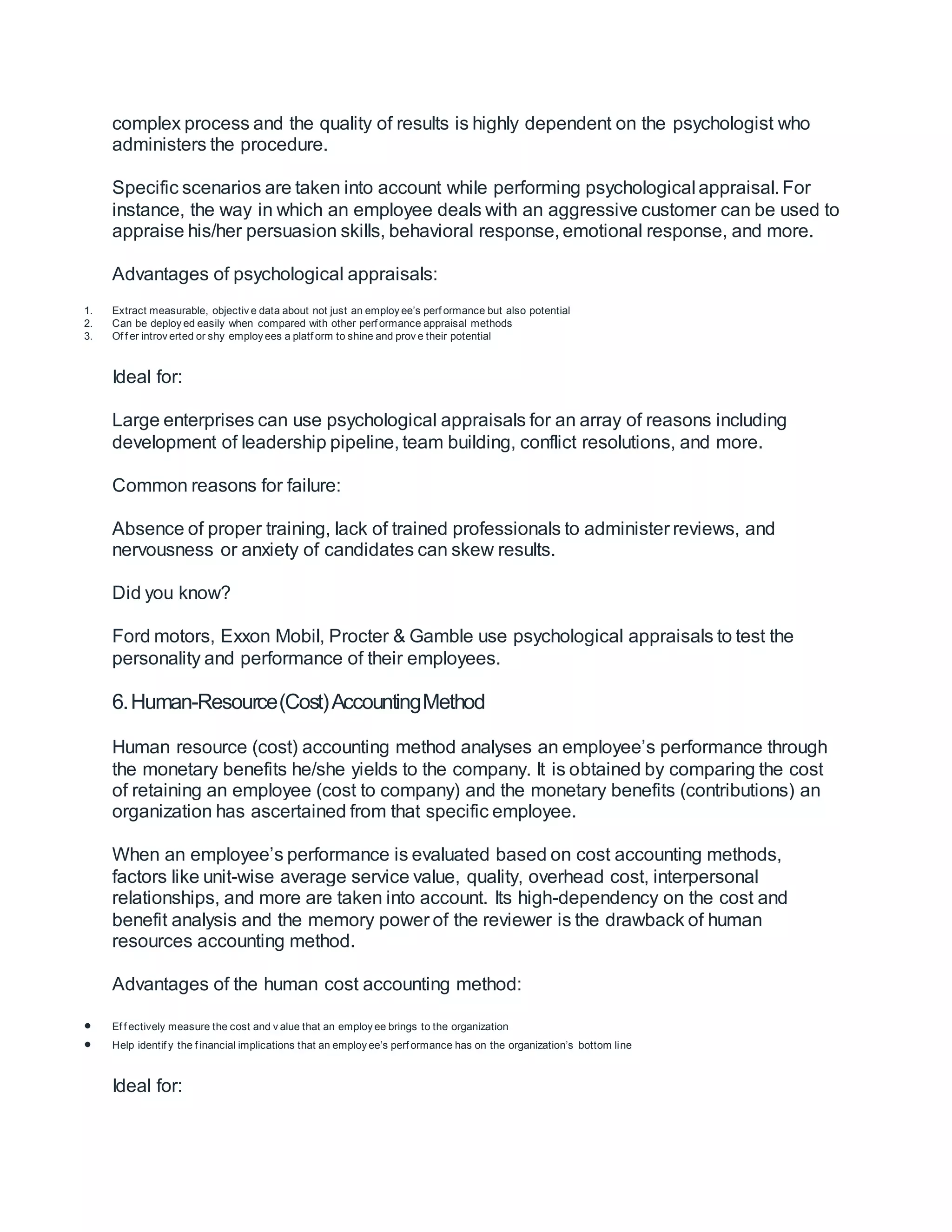 complex process and the quality of results is highly dependent on the psychologist who
administers the procedure.
Specific scenarios are taken into account while performing psychological appraisal. For
instance, the way in which an employee deals with an aggressive customer can be used to
appraise his/her persuasion skills, behavioral response, emotional response, and more.
Advantages of psychological appraisals:
1. Extract measurable, objectiv e data about not just an employ ee’s perf ormance but also potential
2. Can be deploy ed easily when compared with other perf ormance appraisal methods
3. Of f er introv erted or shy employ ees a platf orm to shine and prov e their potential
Ideal for:
Large enterprises can use psychological appraisals for an array of reasons including
development of leadership pipeline, team building, conflict resolutions, and more.
Common reasons for failure:
Absence of proper training, lack of trained professionals to administer reviews, and
nervousness or anxiety of candidates can skew results.
Did you know?
Ford motors, Exxon Mobil, Procter & Gamble use psychological appraisals to test the
personality and performance of their employees.
6.Human-Resource(Cost)AccountingMethod
Human resource (cost) accounting method analyses an employee’s performance through
the monetary benefits he/she yields to the company. It is obtained by comparing the cost
of retaining an employee (cost to company) and the monetary benefits (contributions) an
organization has ascertained from that specific employee.
When an employee’s performance is evaluated based on cost accounting methods,
factors like unit-wise average service value, quality, overhead cost, interpersonal
relationships, and more are taken into account. Its high-dependency on the cost and
benefit analysis and the memory power of the reviewer is the drawback of human
resources accounting method.
Advantages of the human cost accounting method:
 Ef f ectively measure the cost and v alue that an employ ee brings to the organization
 Help identif y the f inancial implications that an employ ee’s perf ormance has on the organization’s bottom line
Ideal for:
 