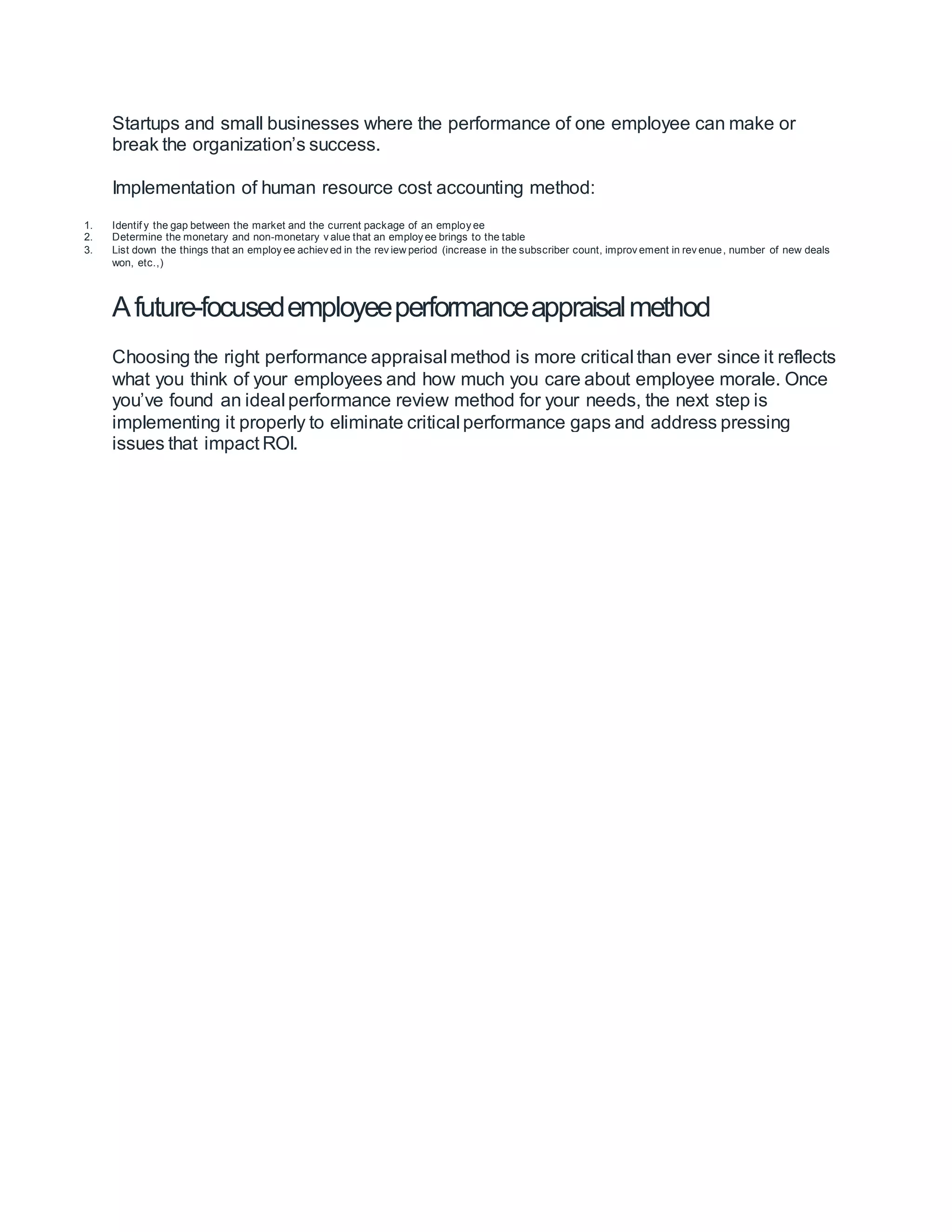 Startups and small businesses where the performance of one employee can make or
break the organization’s success.
Implementation of human resource cost accounting method:
1. Identif y the gap between the market and the current package of an employ ee
2. Determine the monetary and non-monetary v alue that an employ ee brings to the table
3. List down the things that an employ ee achiev ed in the rev iew period (increase in the subscriber count, improv ement in rev enue, number of new deals
won, etc.,)
Afuture-focusedemployeeperformanceappraisalmethod
Choosing the right performance appraisal method is more critical than ever since it reflects
what you think of your employees and how much you care about employee morale. Once
you’ve found an ideal performance review method for your needs, the next step is
implementing it properly to eliminate critical performance gaps and address pressing
issues that impact ROI.
 