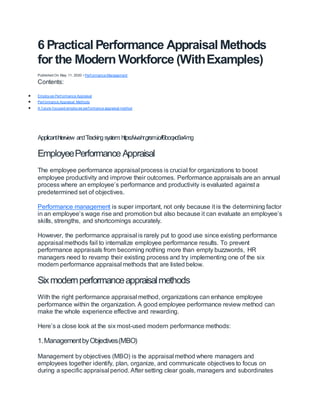 6 Practical Performance Appraisal Methods
for the Modern Workforce (WithExamples)
Published On May 11, 2020 • Perf ormance Management
Contents:
 Employ ee Perf ormance Appraisal
 Perf ormance Appraisal Methods
 A f uture-f ocused employ ee perf ormance appraisal method
ApplicantI
nterview andTrackingsystem:https://vivahr.grsm.io/f6boqxc6a4mg
EmployeePerformance Appraisal
The employee performance appraisal process is crucial for organizations to boost
employee productivity and improve their outcomes. Performance appraisals are an annual
process where an employee’s performance and productivity is evaluated against a
predetermined set of objectives.
Performance management is super important, not only because it is the determining factor
in an employee’s wage rise and promotion but also because it can evaluate an employee’s
skills, strengths, and shortcomings accurately.
However, the performance appraisal is rarely put to good use since existing performance
appraisal methods fail to internalize employee performance results. To prevent
performance appraisals from becoming nothing more than empty buzzwords, HR
managers need to revamp their existing process and try implementing one of the six
modern performance appraisal methods that are listed below.
Sixmodernperformanceappraisalmethods
With the right performance appraisal method, organizations can enhance employee
performance within the organization. A good employee performance review method can
make the whole experience effective and rewarding.
Here’s a close look at the six most-used modern performance methods:
1.ManagementbyObjectives(MBO)
Management by objectives (MBO) is the appraisal method where managers and
employees together identify, plan, organize, and communicate objectives to focus on
during a specific appraisal period. After setting clear goals, managers and subordinates
 