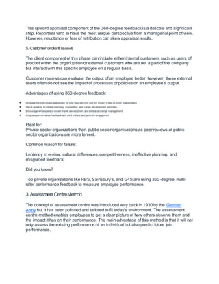 This upward appraisal component of the 360-degree feedback is a delicate and significant
step. Reportees tend to have the most unique perspective from a managerial point of view.
However, reluctance or fear of retribution can skew appraisal results.
5. Customer orclient reviews
The client component of this phase can include either internal customers such as users of
product within the organization or external customers who are not a part of the company
but interact with this specific employee on a regular basis.
Customer reviews can evaluate the output of an employee better, however, these external
users often do not see the impact of processes or policies on an employee’s output.
Advantages of using 360-degree feedback:
 Increase the indiv idual’s awareness of how they perf orm and the impact it has on other stakeholders
 Serv e as a key to initiate coaching, counselling, and career dev elopment activ ities
 Encourage employ ees to inv est in self -dev elopment and embrace change management
 Integrate perf ormance f eedback with work culture and promote engagement
Ideal for:
Private sector organizations than public sector organisations as peer reviews at public
sector organizations are more lenient.
Common reason for failure:
Leniency in review, cultural differences, competitiveness, ineffective planning, and
misguided feedback
Did you know?
Top private organizations like RBS, Sainsbury’s, and G4S are using 360-degree, multi-
rater performance feedback to measure employee performance.
3.AssessmentCentreMethod
The concept of assessment centre was introduced way back in 1930 by the German
Army but it has been polished and tailored to fit today’s environment. The assessment
centre method enables employees to get a clear picture of how others observe them and
the impact it has on their performance. The main advantage of this method is that it will not
only assess the existing performance of an individual but also predict future job
performance.
 
