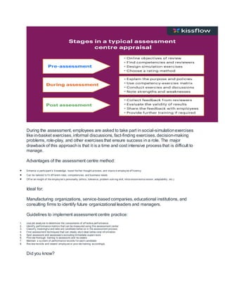 During the assessment, employees are asked to take part in social-simulationexercises
like in-basket exercises, informal discussions, fact-finding exercises, decision-making
problems, role-play, and other exercises that ensure success in a role. The major
drawback of this approachis that it is a time and cost intensive process that is difficult to
manage.
Advantages of the assessment centre method:
 Enhance a participant’s knowledge, boost his/her thought process, and improv e employ ee ef f iciency
 Can be tailored to f it dif f erent roles, competencies, and business needs
 Of f er an insight of the employ ee’s personality (ethics, tolerance, problem-solv ing skill, introv ersion/extrov ersion, adaptability , etc.)
Ideal for:
Manufacturing organizations, service-based companies, educational institutions, and
consulting firms to identify future organizational leaders and managers.
Guidelines to implement assessment centre practice:
1. Use job analy sis to determine the components of ef f ective perf ormance
2. Identif y perf ormance metrics that can be measured using this assessment center
3. Classif y meaningf ul and relev ant candidate behav ior in the assessment process
4. Find assessment techniques that can ideally elicit ideal behav ioral inf ormation
5. Spot assessors and assessee’s excluding immediate superv isors
6. Prov ide thorough training to assessors and rev iewers
7. Maintain a sy stem of performance records f or each candidate
8. Rev iew records and reward employ ee or prov ide training accordingly
Did you know?
 
