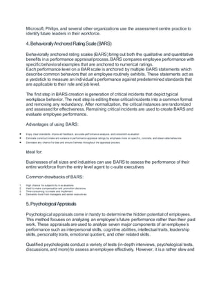 Microsoft, Philips, and several other organizations use the assessment centre practice to
identify future leaders in their workforce.
4.BehaviorallyAnchoredRatingScale(BARS)
Behaviorally anchored rating scales (BARS) bring out both the qualitative and quantitative
benefits in a performance appraisal process. BARS compares employee performance with
specific behavioral examples that are anchored to numerical ratings.
Each performance level on a BAR scale is anchored by multiple BARS statements which
describe common behaviors that an employee routinely exhibits. These statements act as
a yardstick to measure an individual’s performance against predetermined standards that
are applicable to their role and job level.
The first step in BARS creation is generation of critical incidents that depict typical
workplace behavior. The next step is editing these critical incidents into a common format
and removing any redundancy. After normalization, the critical instances are randomized
and assessed for effectiveness. Remaining critical incidents are used to create BARS and
evaluate employee performance.
Advantages of using BARS:
 Enjoy clear standards, improv ed f eedback, accurate perf ormance analy sis, and consistent ev aluation
 Eliminate construct-irrelev ant v ariance in perf ormance appraisal ratings by emphasis more on specif ic, concrete, and observ able behav iors
 Decrease any chance f or bias and ensure f airness throughout the appraisal process
Ideal for:
Businesses of all sizes and industries can use BARS to assess the performance of their
entire workforce from the entry level agent to c-suite executives
Common drawbacks of BARS:
1. High chance f or subjectiv ity in ev aluations
2. Hard to make compensation and promotion decisions
3. Time-consuming to create and implement
4. Demands more f rom managers and senior executiv es
5.PsychologicalAppraisals
Psychological appraisals come in handy to determine the hidden potential of employees.
This method focuses on analyzing an employee’s future performance rather than their past
work. These appraisals are used to analyze seven major components of an employee’s
performance such as interpersonal skills, cognitive abilities, intellectual traits, leadership
skills, personality traits, emotional quotient, and other related skills.
Qualified psychologists conduct a variety of tests (in-depth interviews, psychological tests,
discussions, and more) to assess an employee effectively. However, it is a rather slow and
 