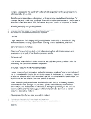 complex process and the quality of results is highly dependent on the psychologist who
administers the procedure.
Specific scenarios are taken into account while performing psychological appraisal. For
instance, the way in which an employee deals with an aggressive customer can be used to
appraise his/her persuasion skills, behavioral response, emotional response, and more.
Advantages of psychological appraisals:
1. Extract measurable, objectiv e data about not just an employ ee’s perf ormance but also potential
2. Can be deploy ed easily when compared with other perf ormance appraisal methods
3. Of f er introv erted or shy employ ees a platf orm to shine and prov e their potential
Ideal for:
Large enterprises can use psychological appraisals for an array of reasons including
development of leadership pipeline, team building, conflict resolutions, and more.
Common reasons for failure:
Absence of proper training, lack of trained professionals to administer reviews, and
nervousness or anxiety of candidates can skew results.
Did you know?
Ford motors, Exxon Mobil, Procter & Gamble use psychological appraisals to test the
personality and performance of their employees.
6.Human-Resource(Cost)AccountingMethod
Human resource (cost) accounting method analyses an employee’s performance through
the monetary benefits he/she yields to the company. It is obtained by comparing the cost
of retaining an employee (cost to company) and the monetary benefits (contributions) an
organization has ascertained from that specific employee.
When an employee’s performance is evaluated based on cost accounting methods,
factors like unit-wise average service value, quality, overhead cost, interpersonal
relationships, and more are taken into account. Its high-dependency on the cost and
benefit analysis and the memory power of the reviewer is the drawback of human
resources accounting method.
Advantages of the human cost accounting method:
 Ef f ectively measure the cost and v alue that an employ ee brings to the organization
 Help identif y the f inancial implications that an employ ee’s perf ormance has on the organization’s bottom line
Ideal for:
 