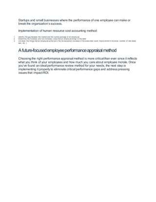 Startups and small businesses where the performance of one employee can make or
break the organization’s success.
Implementation of human resource cost accounting method:
1. Identif y the gap between the market and the current package of an employ ee
2. Determine the monetary and non-monetary v alue that an employ ee brings to the table
3. List down the things that an employ ee achiev ed in the rev iew period (increase in the subscriber count, improv ement in rev enue, number of new deals
won, etc.,)
Afuture-focusedemployeeperformanceappraisalmethod
Choosing the right performance appraisal method is more critical than ever since it reflects
what you think of your employees and how much you care about employee morale. Once
you’ve found an ideal performance review method for your needs, the next step is
implementing it properly to eliminate critical performance gaps and address pressing
issues that impact ROI.
 