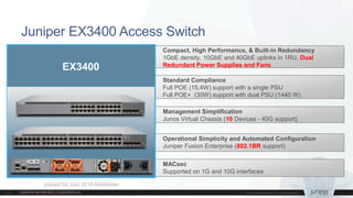 MACsec
Supported on 1G and 10G interfaces
Juniper EX3400 Access Switch
Compact, High Performance, & Built-in Redundancy
1GbE density, 10GbE and 40GbE uplinks in 1RU, Dual
Redundant Power Supplies and Fans
Standard Compliance
Full POE (15.4W) support with a single PSU
Full POE+ (30W) support with dual PSU (1440 W)
Management Simplification
Junos Virtual Chassis (10 Devices - 40G support)
Operational Simplicity and Automated Configuration
Juniper Fusion Enterprise (802.1BR support)
EX3400
planed for Juni 2016 timeframe
 