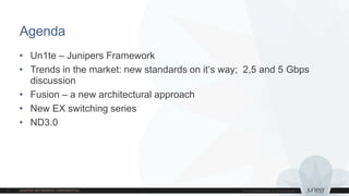 Agenda
• Un1te – Junipers Framework
• Trends in the market: new standards on it‘s way; 2,5 and 5 Gbps
discussion
• Fusion – a new architectural approach
• New EX switching series
• ND3.0
 