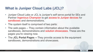 What is Juniper Cloud Labs (JCL)?
• Juniper Cloud Labs or JCL is Juniper's self serve portal for SEs and
Partner Ingenious Champion to get access to Juniper devices for
sandboxes and demonstrations.
• The system itself is comprised of two parts:
• The web pages -- They contain information about the available
sandboxes, demonstrations and solution showcases. These are the
pages you're viewing now.
• The JCL Portal Pages -- They provide access to the equipment
sandboxes, demonstrations and showcases.
 