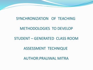 SYNCHRONIZATION OF TEACHING
METHODOLOGIES TO DEVELOP
STUDENT – GENERATED CLASS ROOM
ASSESSMENT TECHNIQUE
AUTHOR:PRAJJWAL MITRA
 