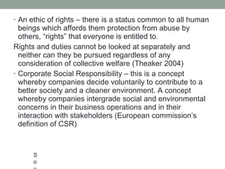 An ethic of rights – there is a status common to all human beings which affords them protection from abuse by others,  “ rights ”  that everyone is entitled to.  Rights and duties cannot be looked at separately and neither can they be pursued regardless of any consideration of collective welfare (Theaker 2004) Corporate Social Responsibility – this is a concept whereby companies decide voluntarily to contribute to a better society and a cleaner environment. A concept whereby companies intergrade social and environmental concerns in their business operations and in their interaction with stakeholders (European commission ’ s definition of CSR) Source:  http://www.mallenbaker.net/csr/ definition.php Theaker, A., 2004.  The Public Relations Handbook, 2 nd  ed. 