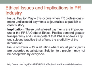 Ethical Issues and Implications in PR Industry Issue : Pay for Play  –  this occurs when PR professionals make undisclosed payments to journalists to publish a client’s story.  Implication : These undisclosed payments are improper under the PRSA Code of Ethics. Publics demand greater transparency and it is important that PROs address any undisclosed practice that affects the credibility of the information Issue  of Power  –  it’s a situation where not all participants are accorded equal status. Solution to a problem may not be acceptable by everyone. http://www.prsa.org/AboutPRSA/Ethics/ProfessionalStandardsAdvisories/ 