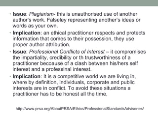 Issue :  Plagiarism - this is unauthorised use of another author’s work. Falseley representing another’s ideas or words as your own. Implication : an ethical practitioner respects and protects information that comes to their possession, they use proper author attribution. Issue :  Professional Conflicts of Interest  –  it compromises the impartiality, credibility or th trustworthiness of a practitioner becoause of a clash between his/hers self interest and a professinal interest. Implication : It is a competitive world we are living in, where by definition, individuals, corporate and public interests are in conflict.  T o avoid these situations a practitioner has to be honest all the time. http://www.prsa.org/AboutPRSA/Ethics/ProfessionalStandardsAdvisories/ 