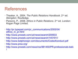 References Theaker, A., 2004.  The Public Relations Handbook . 2 nd  ed. Abingdon: Routledge.   Parsons, P., 2008.  Ethics in Public Relations . 2 nd  ed. London: Kogan Page Limited.  http ://pr.typepad.com/pr_communications/2005/04/ ethics_in_pr.html http://www.prweek.com/uk/news/search/ 200933 http://www.prweek.com/uk/news/search/145191/ / http://www.batphonepr.com/documents/ Codeofconduct.pdf http://www.prsa.org / http://www.prweek.com/news/rss/981450/PR-professionals-believe-spin-entrenched-industry-survey-shows / 