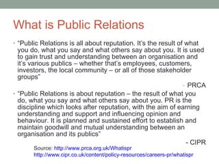 What is Public Relations “ Public Relations is all about reputation. It’s the result of what you do, what you say and what others say about you. It is used to gain trust and understanding between an organisation and it’s various publics  –  whether that’s employees, customers, investors, the local community  –  or all of those stakeholder groups” PRCA “ Public Relations is about reputation  –  the result of what you do, what you say and what others say about you. PR is the discipline which looks after reputation, with the aim of earning understanding and support and influencing opinion and behaviour. It is planned and sustained effort to establish and maintain goodwill and mutual understanding between an organisation and its publics” - CIPR Source:  http ://www.prca.org.uk/ Whatispr http://www.cipr.co.uk/content/policy-resources/careers-pr/ whatispr 