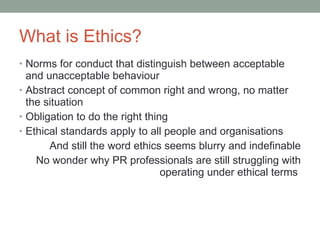 What is Ethics? Norms for conduct that distinguish between acceptable and unacceptable behaviour Abstract concept of common right and wrong, no matter the situation Obligation to do the right thing Ethical standards apply to all people and organisations A nd still the word ethics seems blurry and indefinable N o wonder why PR professionals are still struggling with operating under ethical terms  