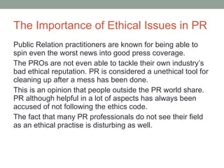 The Importance of Ethical Issues in PR Public Relation practitioners are known for being able to spin even the worst news into good press coverage. The P R Os are not even able to tackle their own industry’s bad ethical reputation. PR is considered a unethical tool for cleaning up after a mess has been done. This is an opinion that people outside the PR world share. PR although helpful in a lot of aspects has always been accused of not following the ethics code.  The fact that many PR professionals do not see their field as an ethical practise is disturbing as well.  